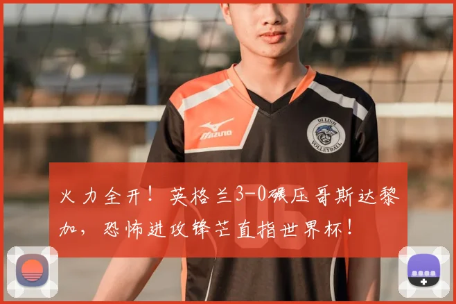 火力全开！英格兰3-0碾压哥斯达黎加，恐怖进攻锋芒直指世界杯！