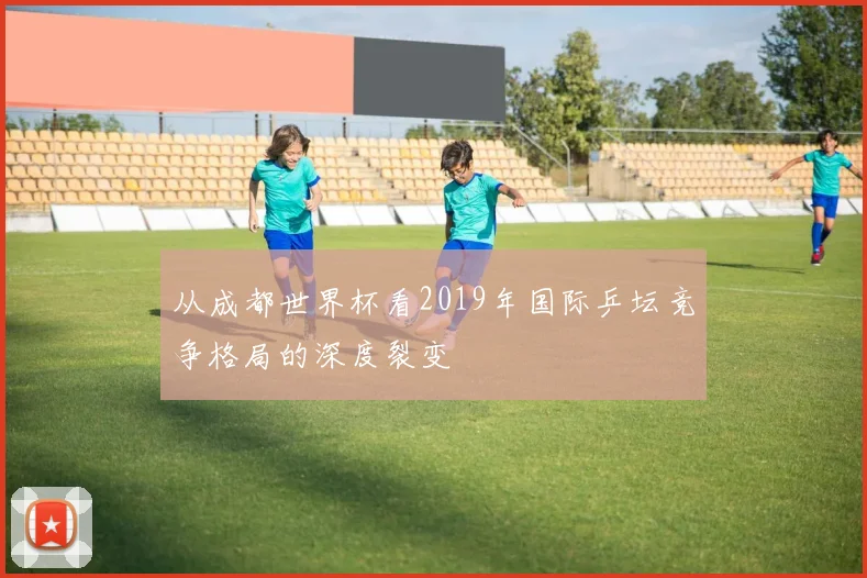 从成都世界杯看2019年国际乒坛竞争格局的深度裂变