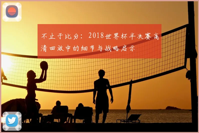不止于比分：2018世界杯半决赛高清回放中的细节与战略启示
