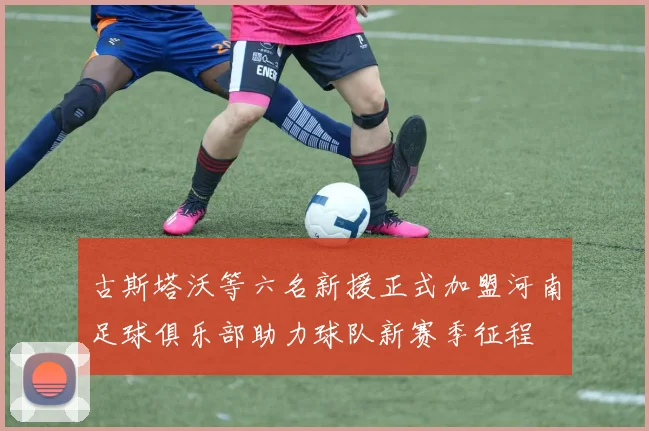 古斯塔沃等六名新援正式加盟河南足球俱乐部助力球队新赛季征程