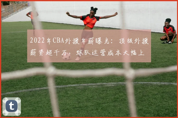 2022年CBA外援年薪曝光:顶级外援薪资超千万,球队运营成本大幅上升