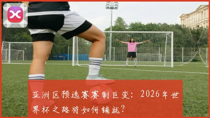 亚洲区预选赛赛制巨变:2026年世界杯之路将如何铺就?