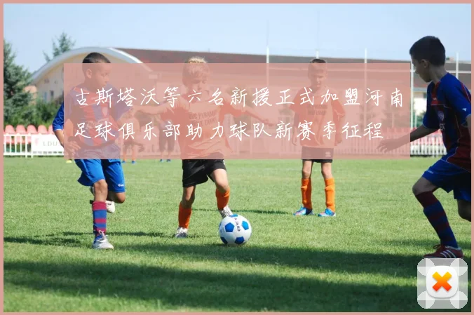 古斯塔沃等六名新援正式加盟河南足球俱乐部助力球队新赛季征程