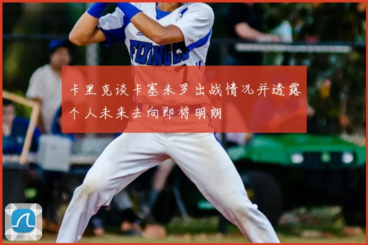卡里克谈卡塞米罗出战情况并透露个人未来去向即将明朗
