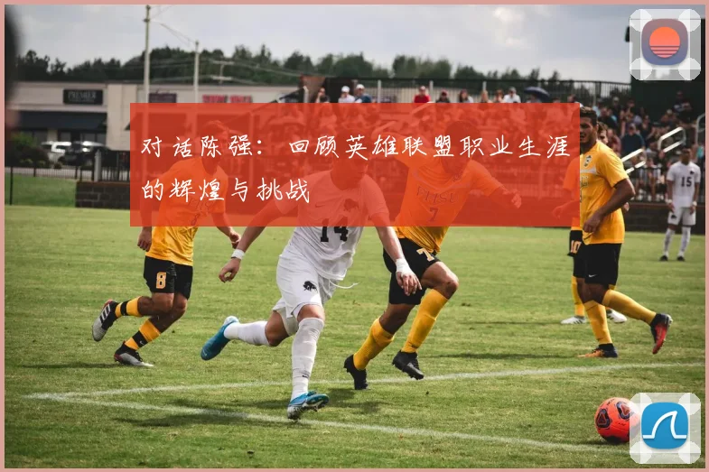 对话陈强:回顾英雄联盟职业生涯的辉煌与挑战