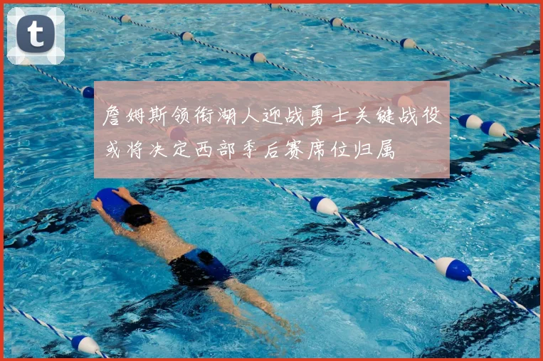 詹姆斯领衔湖人迎战勇士关键战役或将决定西部季后赛席位归属
