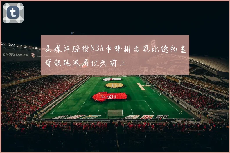 美媒评现役NBA中锋排名恩比德约基奇领跑浓眉位列前三