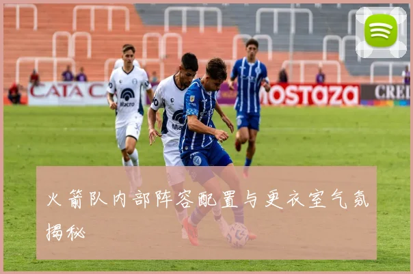 火箭队内部阵容配置与更衣室气氛揭秘