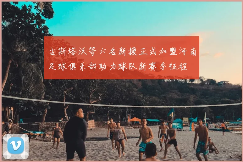 古斯塔沃等六名新援正式加盟河南足球俱乐部助力球队新赛季征程
