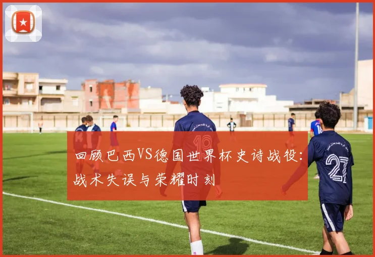 回顾巴西VS德国世界杯史诗战役：战术失误与荣耀时刻