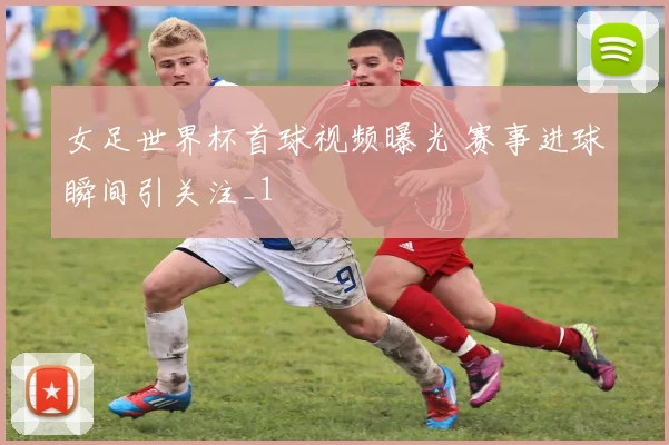 女足世界杯首球视频曝光 赛事进球瞬间引关注_1
