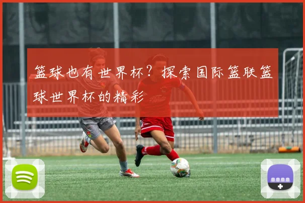篮球也有世界杯?探索国际篮联篮球世界杯的精彩