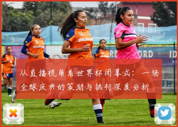 从直播视角看世界杯闭幕式：一场全球庆典的策划与执行深度分析
