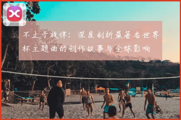 不止于旋律：深度剖析最著名世界杯主题曲的创作故事与全球影响