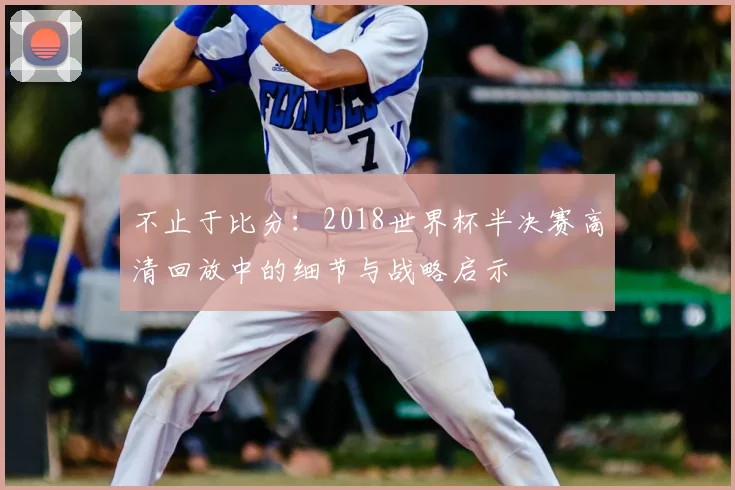 不止于比分:2018世界杯半决赛高清回放中的细节与战略启示