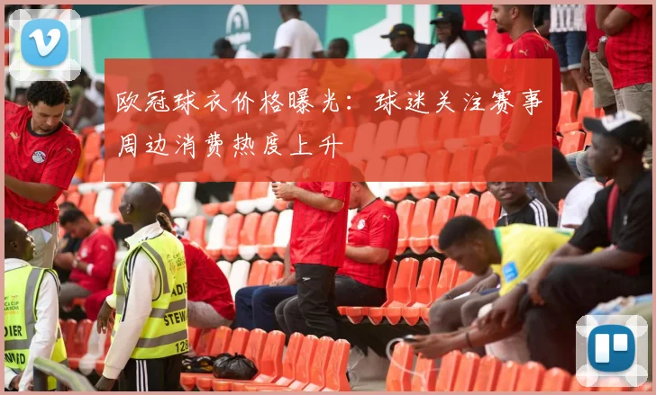 欧冠球衣价格曝光:球迷关注赛事周边消费热度上升
