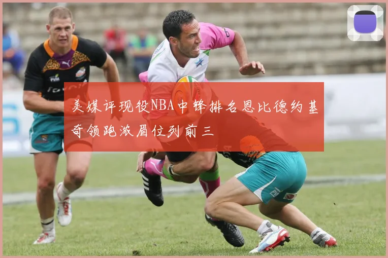 美媒评现役NBA中锋排名恩比德约基奇领跑浓眉位列前三