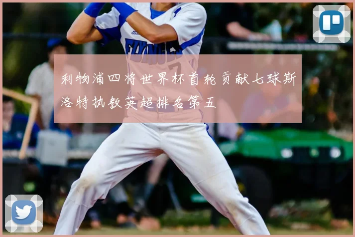 利物浦四将世界杯首轮贡献七球斯洛特执教英超排名第五