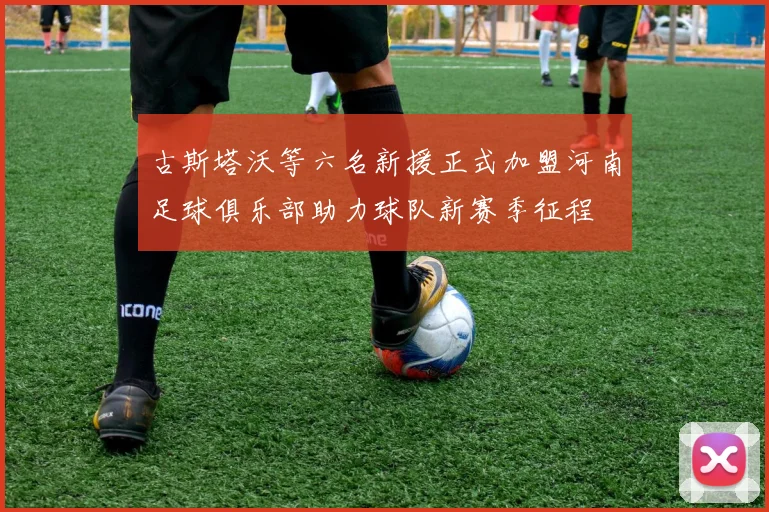 古斯塔沃等六名新援正式加盟河南足球俱乐部助力球队新赛季征程