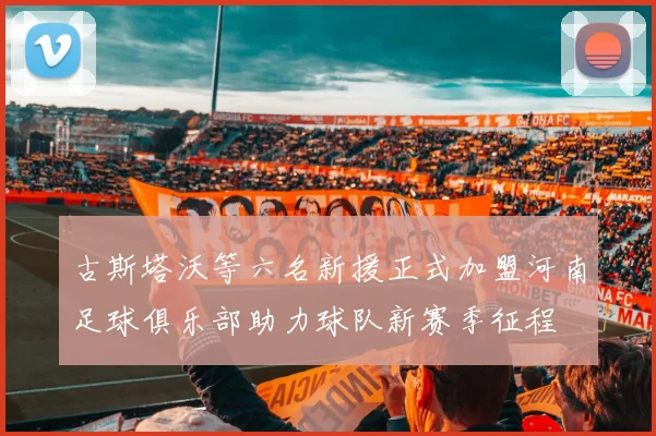 古斯塔沃等六名新援正式加盟河南足球俱乐部助力球队新赛季征程