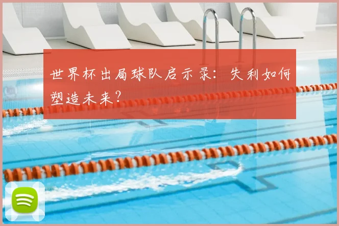 世界杯出局球队启示录:失利如何塑造未来?