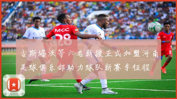古斯塔沃等六名新援正式加盟河南足球俱乐部助力球队新赛季征程