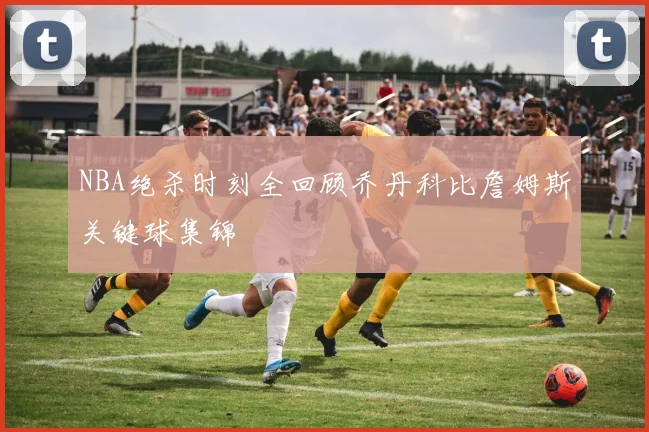 NBA绝杀时刻全回顾乔丹科比詹姆斯关键球集锦