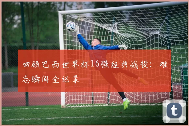 回顾巴西世界杯16强经典战役:难忘瞬间全记录