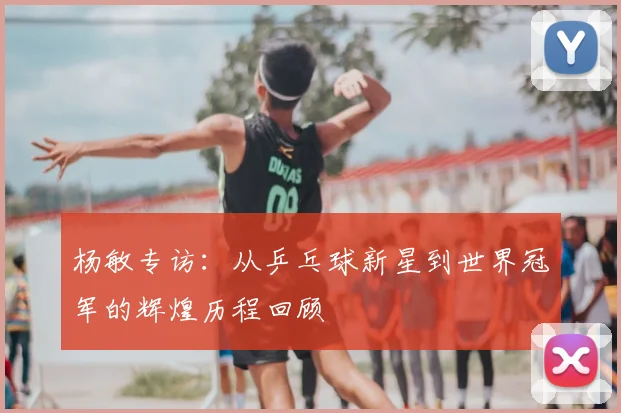 杨敏专访:从乒乓球新星到世界冠军的辉煌历程回顾
