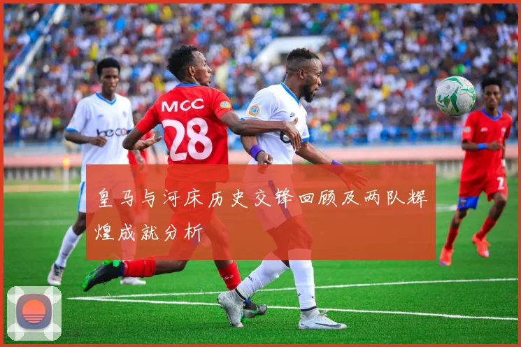 皇马与河床历史交锋回顾及两队辉煌成就分析