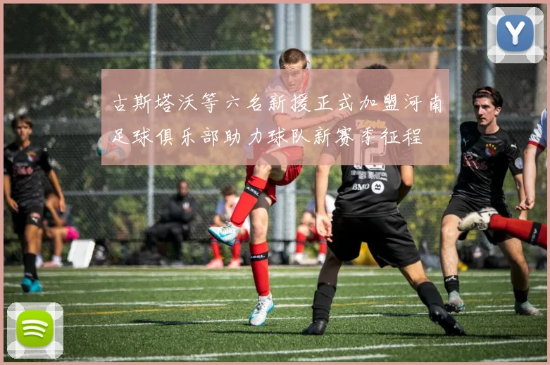 古斯塔沃等六名新援正式加盟河南足球俱乐部助力球队新赛季征程