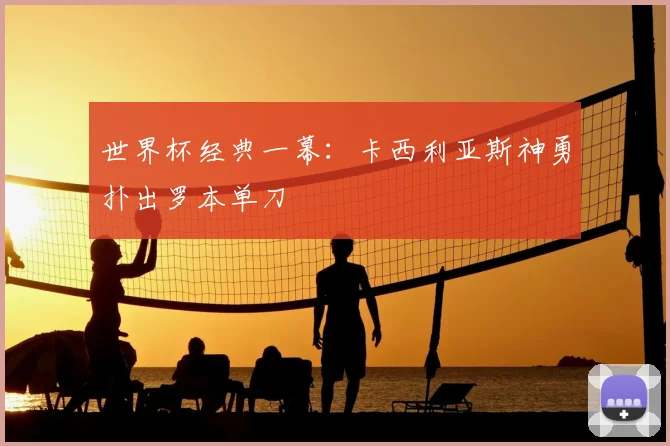 世界杯经典一幕：卡西利亚斯神勇扑出罗本单刀