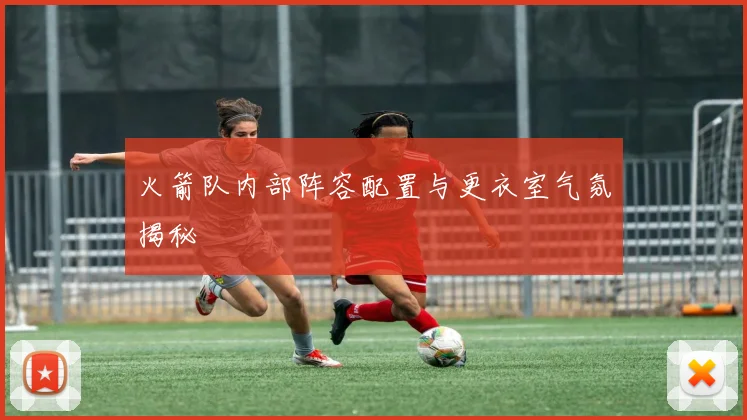 火箭队内部阵容配置与更衣室气氛揭秘