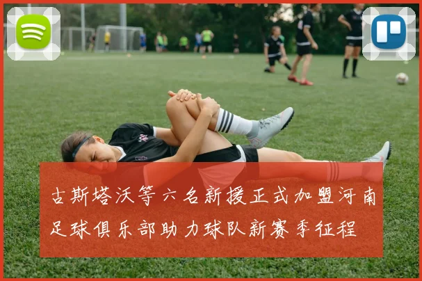 古斯塔沃等六名新援正式加盟河南足球俱乐部助力球队新赛季征程