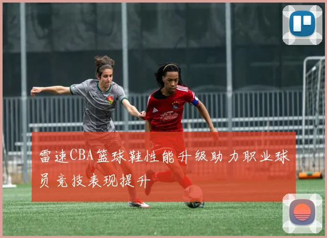 雷速CBA篮球鞋性能升级助力职业球员竞技表现提升
