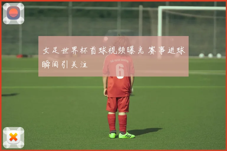 女足世界杯首球视频曝光 赛事进球瞬间引关注