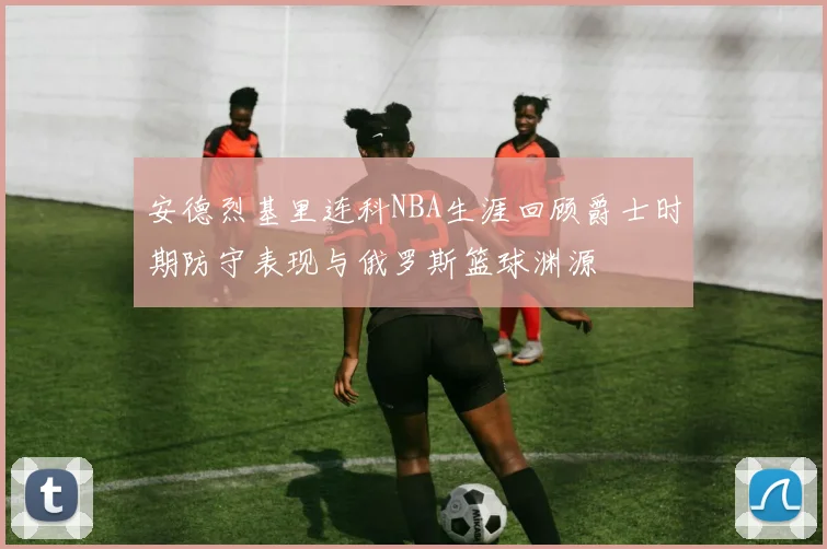 安德烈基里连科NBA生涯回顾爵士时期防守表现与俄罗斯篮球渊源