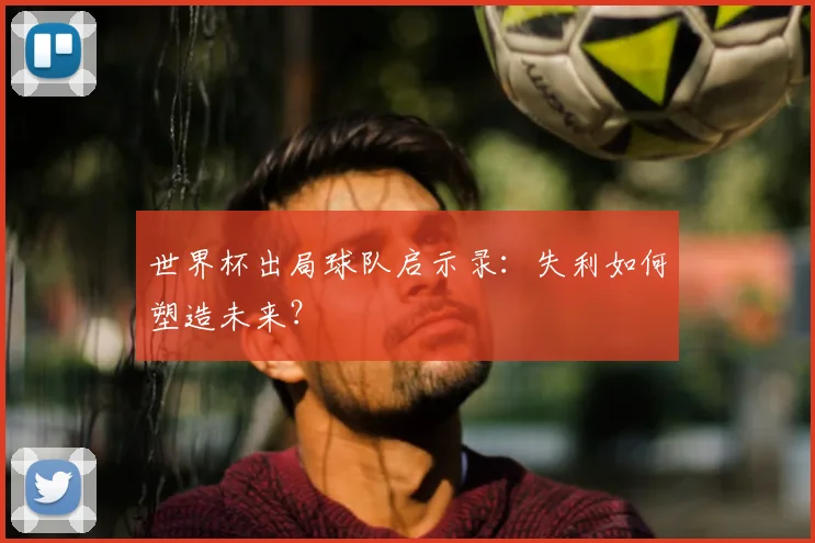 世界杯出局球队启示录：失利如何塑造未来？
