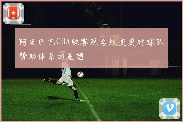 阿里巴巴CBA联赛冠名权变更对球队赞助体系的重塑