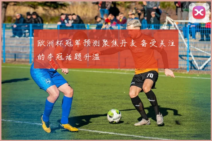 欧洲杯冠军预测聚焦丹麦 备受关注的夺冠话题升温
