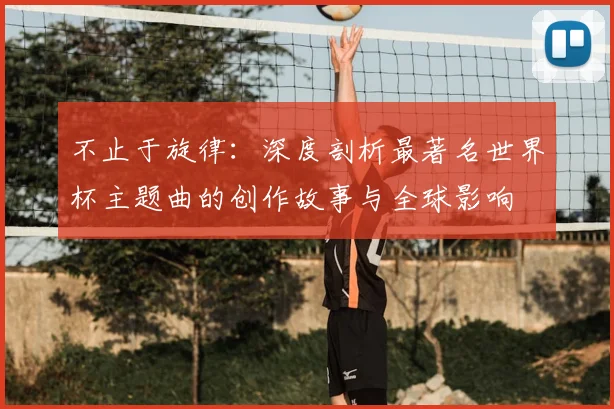 不止于旋律:深度剖析最著名世界杯主题曲的创作故事与全球影响